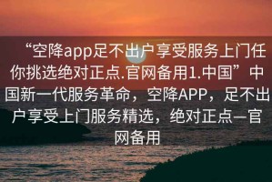 “空降app足不出戶享受服務(wù)上門任你挑選絕對正點.官網(wǎng)備用1.中國”中國新一代服務(wù)革命，空降A(chǔ)PP，足不出戶享受上門服務(wù)精選，絕對正點—官網(wǎng)備用