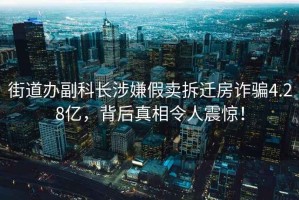 街道辦副科長(zhǎng)涉嫌假賣(mài)拆遷房詐騙4.28億，背后真相令人震驚！