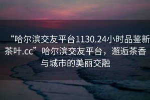 “哈爾濱交友平臺(tái)1130.24小時(shí)品鑒新茶葉.cc”哈爾濱交友平臺(tái)，邂逅茶香與城市的美麗交融