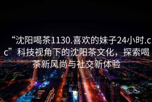 “沈陽喝茶1130.喜歡的妹子24小時.cc”科技視角下的沈陽茶文化，探索喝茶新風尚與社交新體驗
