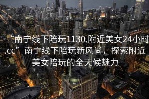 “南寧線下陪玩1130.附近美女24小時.cc”南寧線下陪玩新風尚，探索附近美女陪玩的全天候魅力