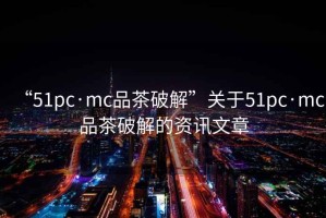 “51pc·mc品茶破解”關于51pc·mc品茶破解的資訊文章