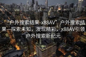 “戶外搜索結(jié)果-x88AV”戶外搜索結(jié)果—探索未知，發(fā)現(xiàn)精彩，x88AV引領戶外搜索新紀元