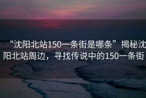 “沈陽北站150一條街是哪條”揭秘沈陽北站周邊，尋找傳說中的150一條街