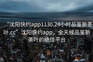 “沈陽(yáng)快約app1130.24小時(shí)品鑒新茶葉.cc”沈陽(yáng)快約app，全天候品鑒新茶葉的絕佳平臺(tái)