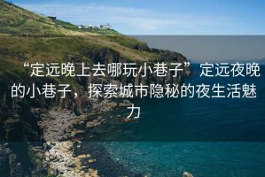 “定遠(yuǎn)晚上去哪玩小巷子”定遠(yuǎn)夜晚的小巷子，探索城市隱秘的夜生活魅力
