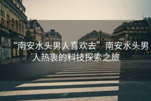 “南安水頭男人喜歡去”南安水頭男人熱衷的科技探索之旅