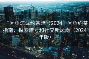 “閑魚怎么約茶暗號2024”閑魚約茶指南，探索暗號和社交新風(fēng)尚（2024年版）
