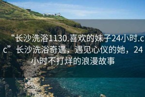 “長沙洗浴1130.喜歡的妹子24小時(shí).cc”長沙洗浴奇遇，遇見心儀的她，24小時(shí)不打烊的浪漫故事
