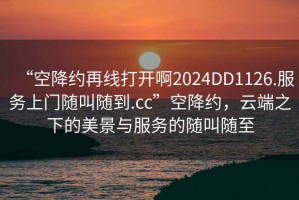 “空降約再線打開啊2024DD1126.服務(wù)上門隨叫隨到.cc”空降約，云端之下的美景與服務(wù)的隨叫隨至