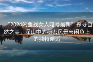“2024閑魚找女人暗號最新”探尋自然之美，深山中的秘密風(fēng)景與閑魚上的獨特邂逅