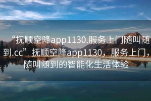 “撫順空降app1130.服務上門隨叫隨到.cc”撫順空降app1130，服務上門，隨叫隨到的智能化生活體驗