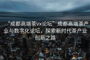 “成都高端茶vx論壇”成都高端茶產(chǎn)業(yè)與數(shù)字化論壇，探索新時(shí)代茶產(chǎn)業(yè)創(chuàng)新之路