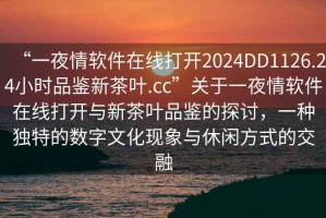 “一夜情軟件在線打開2024DD1126.24小時品鑒新茶葉.cc”關(guān)于一夜情軟件在線打開與新茶葉品鑒的探討，一種獨特的數(shù)字文化現(xiàn)象與休閑方式的交融