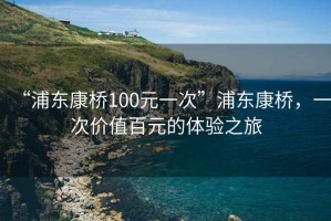 “浦東康橋100元一次”浦東康橋，一次價值百元的體驗之旅