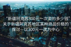 “新疆阿克蘇300元一次賣的多少錢”關(guān)于新疆阿克蘇地區(qū)某種商品價格的探討—以300元一次為中心
