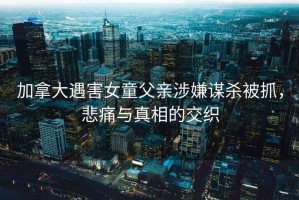 加拿大遇害女童父親涉嫌謀殺被抓，悲痛與真相的交織