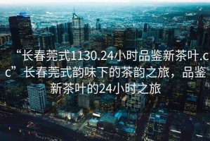 “長春莞式1130.24小時(shí)品鑒新茶葉.cc”長春莞式韻味下的茶韻之旅，品鑒新茶葉的24小時(shí)之旅