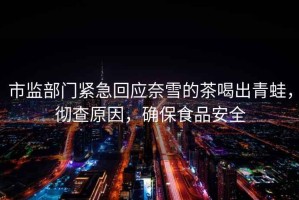 市監(jiān)部門緊急回應(yīng)奈雪的茶喝出青蛙，徹查原因，確保食品安全