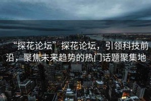 “探花論壇”探花論壇，引領(lǐng)科技前沿，聚焦未來(lái)趨勢(shì)的熱門(mén)話題聚集地