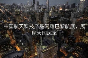 中國航天科技產(chǎn)品閃耀巴黎航展，展現(xiàn)大國風采