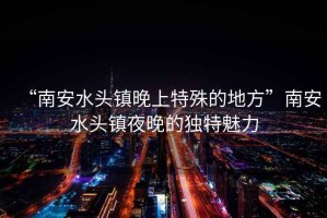 “南安水頭鎮(zhèn)晚上特殊的地方”南安水頭鎮(zhèn)夜晚的獨特魅力