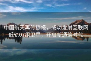 中國(guó)航天再傳捷報(bào)，成功發(fā)射互聯(lián)網(wǎng)低軌07組衛(wèi)星，開(kāi)啟新通信時(shí)代