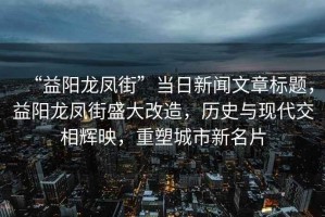 “益陽(yáng)龍鳳街”當(dāng)日新聞文章標(biāo)題，益陽(yáng)龍鳳街盛大改造，歷史與現(xiàn)代交相輝映，重塑城市新名片