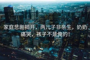 家庭悲劇揭開，兩兒子非親生，奶奶痛哭，孩子不是俺的！