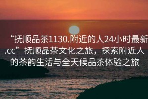 “撫順品茶1130.附近的人24小時(shí)最新.cc”撫順品茶文化之旅，探索附近人的茶韻生活與全天候品茶體驗(yàn)之旅