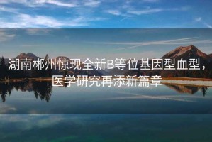 湖南郴州驚現(xiàn)全新B等位基因型血型，醫(yī)學(xué)研究再添新篇章