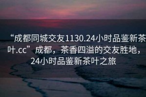 “成都同城交友1130.24小時品鑒新茶葉.cc”成都，茶香四溢的交友勝地，24小時品鑒新茶葉之旅