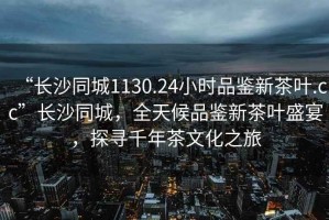 “長(zhǎng)沙同城1130.24小時(shí)品鑒新茶葉.cc”長(zhǎng)沙同城，全天候品鑒新茶葉盛宴，探尋千年茶文化之旅