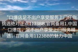 “口爆店足不出戶享受服務(wù)上門任你挑選絕對(duì)正點(diǎn)1123BB.官網(wǎng)備用1.中國(guó)”口爆店，足不出戶享受上門服務(wù)精選，官網(wǎng)備用1123BB的魅力中國(guó)