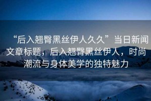 “后入翹臀黑絲伊人久久”當(dāng)日新聞文章標(biāo)題，后入翹臀黑絲伊人，時(shí)尚潮流與身體美學(xué)的獨(dú)特魅力