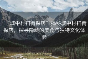 “城中村掃街探店”揭秘城中村掃街探店，探尋隱藏的美食與獨(dú)特文化體驗(yàn)