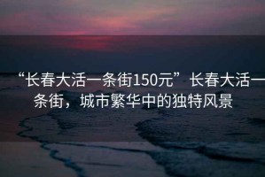“長(zhǎng)春大活一條街150元”長(zhǎng)春大活一條街，城市繁華中的獨(dú)特風(fēng)景
