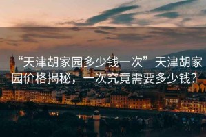 “天津胡家園多少錢一次”天津胡家園價(jià)格揭秘，一次究竟需要多少錢？