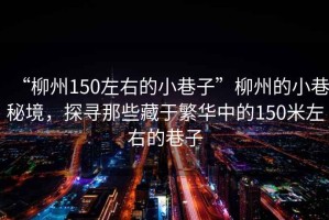 “柳州150左右的小巷子”柳州的小巷秘境，探尋那些藏于繁華中的150米左右的巷子