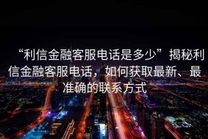 “利信金融客服電話是多少”揭秘利信金融客服電話，如何獲取最新、最準(zhǔn)確的聯(lián)系方式