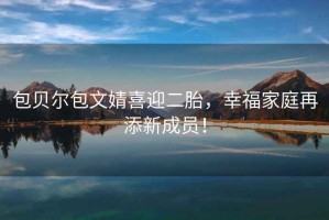 包貝爾包文婧喜迎二胎，幸福家庭再添新成員！