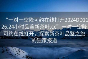 “一對一空降可約在線打開2024DD1126.24小時品鑒新茶葉.cc”一對一空降可約在線打開，探索新茶葉品鑒之旅的獨家報道