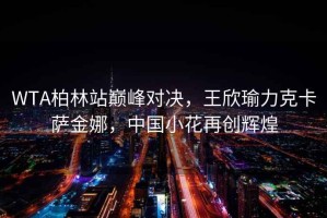 WTA柏林站巔峰對決，王欣瑜力克卡薩金娜，中國小花再創(chuàng)輝煌