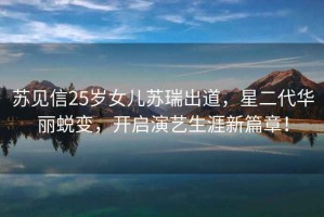 蘇見信25歲女兒蘇瑞出道，星二代華麗蛻變，開啟演藝生涯新篇章！