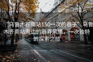 “烏魯木齊南站150一次的巷子”烏魯木齊南站周邊的巷弄風(fēng)情，一次獨(dú)特的探索之旅