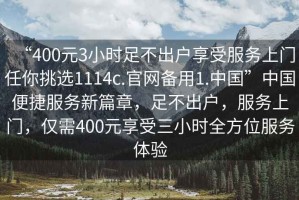 “400元3小時足不出戶享受服務上門任你挑選1114c.官網備用1.中國”中國便捷服務新篇章，足不出戶，服務上門，僅需400元享受三小時全方位服務體驗