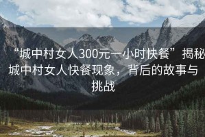 “城中村女人300元一小時(shí)快餐”揭秘城中村女人快餐現(xiàn)象，背后的故事與挑戰(zhàn)