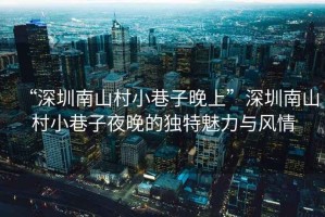 “深圳南山村小巷子晚上”深圳南山村小巷子夜晚的獨(dú)特魅力與風(fēng)情