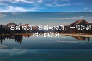 “石巖 樓鳳”石巖與樓鳳，一段跨越時(shí)空的緣分