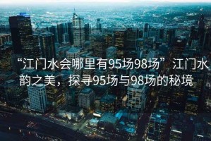 “江門水會哪里有95場98場”江門水韻之美，探尋95場與98場的秘境
